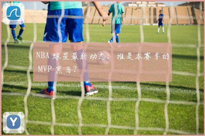 NBA 球星最新动态：谁是本赛季的 MVP 黑马？