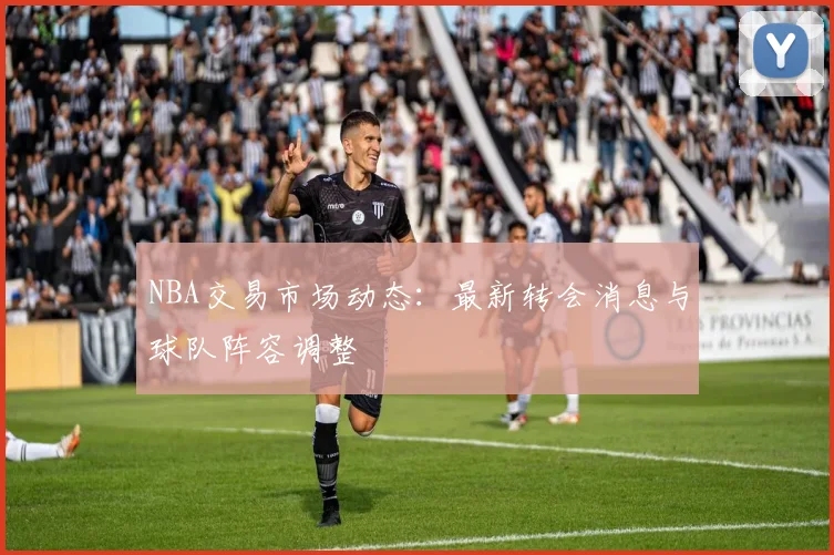 NBA交易市场动态：最新转会消息与球队阵容调整