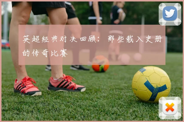 英超经典对决回顾:那些载入史册的传奇比赛