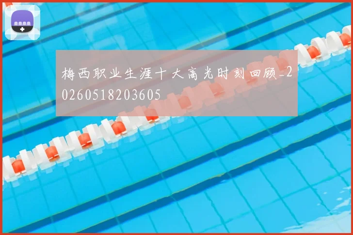 梅西职业生涯十大高光时刻回顾_20260518203605