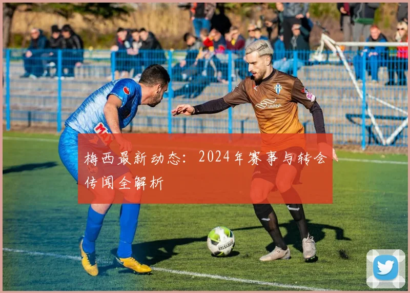 梅西最新动态：2024年赛事与转会传闻全解析