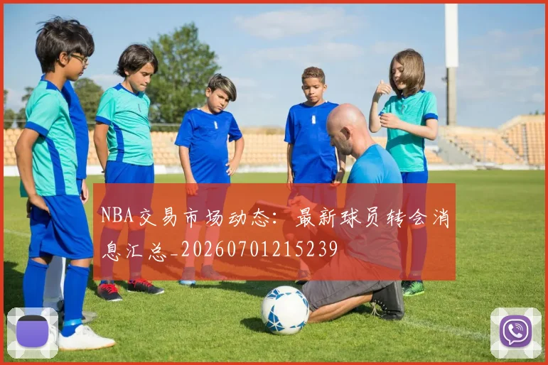 NBA交易市场动态：最新球员转会消息汇总_20260701215239