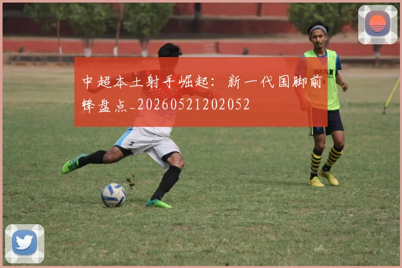 中超本土射手崛起:新一代国脚前锋盘点_20260521202052