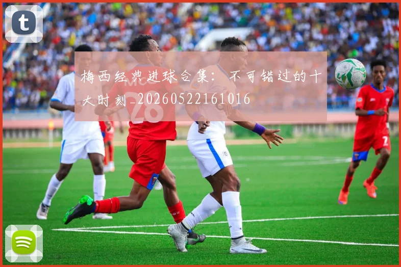 梅西经典进球合集:不可错过的十大时刻_20260522161016