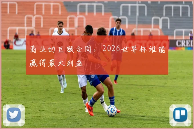 商业的巨额合同,2026世界杯谁能赢得最大利益