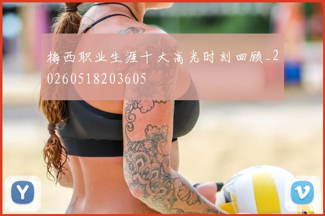 梅西职业生涯十大高光时刻回顾_20260518203605