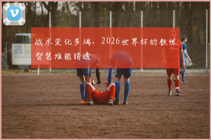 战术变化多端,2026世界杯的教练智慧谁能猜透