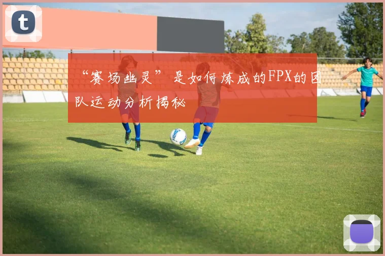 “赛场幽灵”是如何炼成的FPX的团队运动分析揭秘